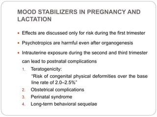 MOOD STABILIZERS IN PREGNANCY AND
LACTATION
 Effects are discussed only for risk during the first trimester
 Psychotropics are harmful even after organogenesis
 Intrauterine exposure during the second and third trimester
can lead to postnatal complications
1. Teratogenicity:
“Risk of congenital physical deformities over the base
line rate of 2.0–2.5%”
2. Obstetrical complications
3. Perinatal syndrome
4. Long-term behavioral sequelae
 