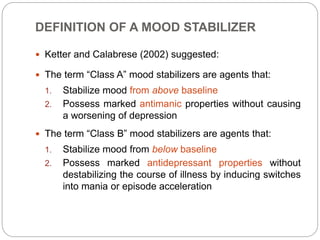 DEFINITION OF A MOOD STABILIZER
 Ketter and Calabrese (2002) suggested:
 The term “Class A” mood stabilizers are agents that:
1. Stabilize mood from above baseline
2. Possess marked antimanic properties without causing
a worsening of depression
 The term “Class B” mood stabilizers are agents that:
1. Stabilize mood from below baseline
2. Possess marked antidepressant properties without
destabilizing the course of illness by inducing switches
into mania or episode acceleration
 