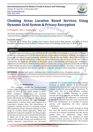 9 International Journal for Modern Trends in Science and Technology
International Journal for Modern Trends in Science and Technology
Volume: 02, Issue No: 11, November 2016
http://www.ijmtst.com
ISSN: 2455-3778
Cloaking Areas Location Based Services Using
Dynamic Grid System & Privacy Encryption
S. Prashanth1
| Ms. L. Sunitha Rani2
1PG Scholar, Department of CSE, Geethanjali Engineering College, Nannur-V, Kurnool-Dist.
2Assistant Professor, Department of CSE, Geethanjali Engineering College, Nannur-V, Kurnool-Dist.
To Cite this Article
S. Prashanth, Ms. L. Sunitha Rani, Cloaking Areas Location Based Services Using Dynamic Grid System & Privacy
Encryption, International Journal for Modern Trends in Science and Technology, Vol. 02, Issue 11, 2016, pp. 9-13.
Due to the large increasing use of Location Based Services (LBS), which require personal data of the user to
provide the continuous service, protecting the privacy of these data has become a challenge. An approach to
preserving a privacy is through anonymity, by hiding the identity and user location data of the mobile device
from the service provider(third party) or from any unauthorized party who has access at the user’s request
.Considering the challenge mentioned, in this paper gives a classification according to the Architecture,
approaches and techniques used in previous works, and presents a survey of solutions to provide anonymity
in LBS including the open issues or possible improvements to current solutions. All of this, in order to provide
guidelines for choosing the best solution approach to a specific scenery in which anonymity is required.
KEYWORDS: Dynamic grid system, cloaking areas, location based services, Encryption, privacy.
Copyright © 2016 International Journal for Modern Trends in Science and Technology
All rights reserved.
I. INTRODUCTION
The consumer market for location-based
services (LBS) is estimated to grow from 2.9 billion
dollars in 2010 to 10.4 billion dollars in 2015.
While navigation applications are currently
generating the most significant revenues, location
based advertising and local search will be driving
the revenues going forward. The legal landscape,
unfortunately, is unclear about what happens to a
subscriber's location data. The nonexistence of
regulatory controls has led to a growing concern
about potential privacy violations arising out of the
usage of a location-based application. While new
regulations to plug the loopholes are being sought,
the privacy conscious user currently feels reluctant
to adopt one of the most functional business
models of the decade. Privacy and usability are two
equally important requirements for successful
realization of a location-based application. Privacy
(location) is loosely defined as a “personally”
assessed restriction on when and where someone’s
position is deemed appropriate for disclosure. To
begin with, this is a very dynamic concept.
Usability has a twofold meaning: a) privacy
controls should be intuitive yet flexible, and b) the
intended purpose of an application is reasonably
maintained. Towards this end, prior research has
led to the development of a number of privacy
criteria, and algorithms for their optimal
achievement.
However, there is no known attempt to bring
into view the mutual interactions between the
accuracy of a location coordinate and the service
quality from an application using those
coordinates. Therefore, the question of what
minimal location accuracy is required for a LBS
application to function remains open. The common
ABSTRACT
 