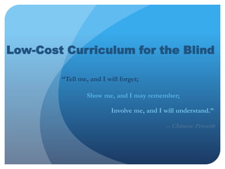 Low-Cost Curriculum for the Blind 			        “Tell me, and I will forget; 			           		   Show me, and I may remember; 								    Involve me, and I will understand.” -- Chinese Proverb 