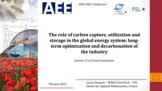 Lucas Desport – MINES ParisTech – PSL
Centre for Applied Mathematics, France
7th June 2021
The role of carbon capture, utilization and
storage in the global energy system: long-
term optimization and decarbonation of
the industry
IAEE 2021 Conference
1
Session 12 on Green Innovation
 