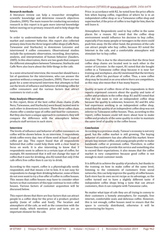 International Journal of Trend in Scientific Research and Development (IJTSRD) @ www.ijtsrd.com eISSN: 2456-6470
@ IJTSRD | Unique Paper ID – IJTSRD29743 | Volume – 4 | Issue – 1 | November-December 2019 Page 962
Research methods
A literature review can help a researcher strengthen
scientific knowledge and determine research objectives
(Sauders, 2009). The main reason for conducting secondary
research in this report is to gain more internal knowledge
before moving on to primary research and to help shape the
future.
In order to underestimate the inside of the coffee shop
market and customer behavior, this report also collected
primary data from the three largest coffeeshops(Caffa Nero,
Taiwanese and Starbucks) in downtown Leicester and
interviewed 4 coffee consumers. Observational studies
include the systematic observation, recording, description,
analysis, and interpretation of human behavior (Sauders,
2009). In this observation, there are two goals that compare
the different atmospherebetween Taiwanese;Starbucksand
Caffe Nero also learn about the little things in the cafe.
In a semi-structured interview, the researchershouldhavea
list of questions for the interviewee, who can answer the
question without a compass (Sauders, 2009). There are two
goals for a semi-structured interview that attempts to find
out the levels of influence and behavior ofdrinkingcoffee for
coffee consumers and the various factors that attract
customers to visit a cafe.
Data Analysis-Observation
In this report, three of the best coffee chain chains (Caffa
Nero, Taiwanese, and Starbucks) were found,located nextto
each other in downtown Leicester. These three coffee chain
chains offer a similar type of coffee and food for customers.
But they also have a unique approach to customers,they will
compare the difference with the atmosphere below;
products staff services in each store.
Interview
The levels of influence and behavior of coffee consumers on
coffee will be shown below. In an interview, 3 respondents
drink coffee every day; two of them need at least 2 cups of
coffee per day. This report found that all respondents
believed that coffee could help them with a clear head to
focus on work. It is also interesting to know that 3
respondents seem to adhere to a certain type of coffee, for
example, R4 mentioned that it will not change the type of
coffee that it uses for drinking, also R2 noted that only if the
cafe offers free coffee then it can try to drink.
According to this report, coffee is a physiologically needy
respondent, and that means a lot to him. It is not easy for
respondents to changetheir drinkingbehavior,someofthem
do not even want to try a free offer of coffee in coffee houses.
This means that coffee houses may have to consider other
factors so that customers of this type continue to visit coffee
houses. Various factors of customer acquisition will be
discussed below.
This report shows that there are four factors that can attract
people to a coffee shop for the price of a product; product
quality (taste of coffee and food); The location and
atmosphere of the cafe, as well as the connection with the
second study, which mentions price and taste, are an
important element for the cafe.
Price: in accordance with R2, he noted how the price affects
him when buying coffee, regardless of where he is in an
independent coffee shop or in a Taiwanese coffee shop and
supermarket, if the price of coffee is too highforhim,then he
will leave it.
Atmosphere: Respondents used to buy coffee in the same
places for a reason. R2 noted that the coffee shop
environment would influence his decision to buy coffee,
especially if too many people or teenagers in the store could
push him away. On the other hand, the premises of the cafe
can attract people who buy coffee, because R3 noted the
Internet in the cafe, and a comfortable atmosphere will
stimulate her to buy coffee.
Location: This is due to the observation that the three best
coffee shop chains are located next to each other in the
center of Leicester. In the report, R1 noted that she bought
coffee in a Taiwanese coffee shop because it is near her
training and workplace, also R2 mentionedthattheterritory
will also affect his purchase of coffee. Thus, a new coffee
shop may be located in an area where there are competitors,
as this may also mean that it has many buyers.
Quality or taste of coffee: three of the respondents in their
reports expressed concern about the quality and taste of
coffee and products in the coffee shop. R1 and R3 noted that
they did not want to visit an independent coffee shop
because the quality is unknown, however, R2 and R4, who
had experience working in an independent coffee shop,
noted that the quality of an independent coffee shopwasnot
inferior to Taiwanese coffee houses. Thus, according to this
report, coffee houses could tell more about how to make
coffee and products of the same quality in order to maintain
the same level of quality in the coffee house.
Conclusion
According to a previous study, Taiwan's economyisnotvery
good, but the coffee market is still growing. The buying
behavior of customers has also affected this market: fewer
people buy instant coffee, and young people prefer to make
handmade coffee or premium coffee. Therefore, in coffee
houses they need to provide this service and something else
to exceed their expectations; it also means that the coffee
market is very competitive because good coffee is not
enough to meet customer needs.
It is difficult to achieve the quality of products, but thanks to
the training on how to make coffee of the same level,
listening to the comments of customers from social
networks; this can help improve the quality ofcoffeehouses.
Each store has its own secret recipe as its advantage, so the
coffee turned out to have a slightly different taste: if
independent coffee shops bring a taste that can attract
customers, then it can compete with Taiwanese cafes.
No matter what type of cafe they are all trying to convey to
their customers a homely atmosphere, for example, free
internet, comfortable seats and delicious coffee. However,
this is not enough, coffee houses need to ensure that the
space is correctly distributed, otherwise it will be
unconvincing for buyers.
 