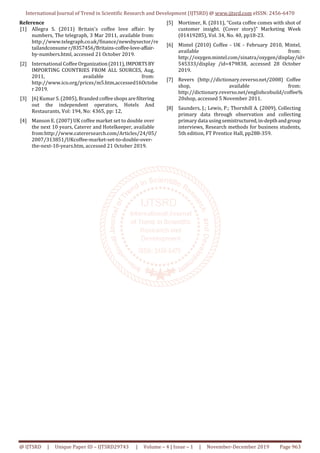 International Journal of Trend in Scientific Research and Development (IJTSRD) @ www.ijtsrd.com eISSN: 2456-6470
@ IJTSRD | Unique Paper ID – IJTSRD29743 | Volume – 4 | Issue – 1 | November-December 2019 Page 963
Reference
[1] Allegra S. (2011) Britain's coffee love affair: by
numbers, The telegraph, 3 Mar 2011, available from:
http://www.telegraph.co.uk/finance/newsbysector/re
tailandconsume r/8357456/Britains-coffee-love-affair-
by-numbers.html, accessed 21 October 2019.
[2] International Coffee Organization(2011),IMPORTSBY
IMPORTING COUNTRIES FROM ALL SOURCES, Aug,
2011, available from:
http://www.ico.org/prices/m5.htm,accessed16Octobe
r 2019.
[3] [6] Kumar S. (2005), Branded coffee shops arefiltering
out the independent operators, Hotels And
Restaurants, Vol: 194, No: 4365, pp: 12,
[4] Manson E. (2007) UK coffee market set to double over
the next 10 years, Caterer and Hotelkeeper, available
from:http://www.caterersearch.com/Articles/24/05/
2007/313851/UKcoffee-market-set-to-double-over-
the-next-10-years.htm, accessed 21 October 2019.
[5] Mortimer, R. (2011), “Costa coffee comes with shot of
customer insight. (Cover story)” Marketing Week
(01419285), Vol. 34, No. 40, pp18-23.
[6] Mintel (2010) Coffee - UK - February 2010, Mintel,
available from:
http://oxygen.mintel.com/sinatra/oxygen/display/id=
545333/display /id=479838, accessed 28 October
2019.
[7] Revers (http://dictionary.reverso.net/2008) Coffee
shop, available from:
http://dictionary.reverso.net/englishcobuild/coffee%
20shop, accessed 5 November 2011.
[8] Saunders, J.; Lewis, P.; Thornhill A. (2009), Collecting
primary data through observation and collecting
primary data usingsemistructured,in-depthandgroup
interviews, Research methods for business students,
5th edition, FT Prentice Hall, pp288-359.
 