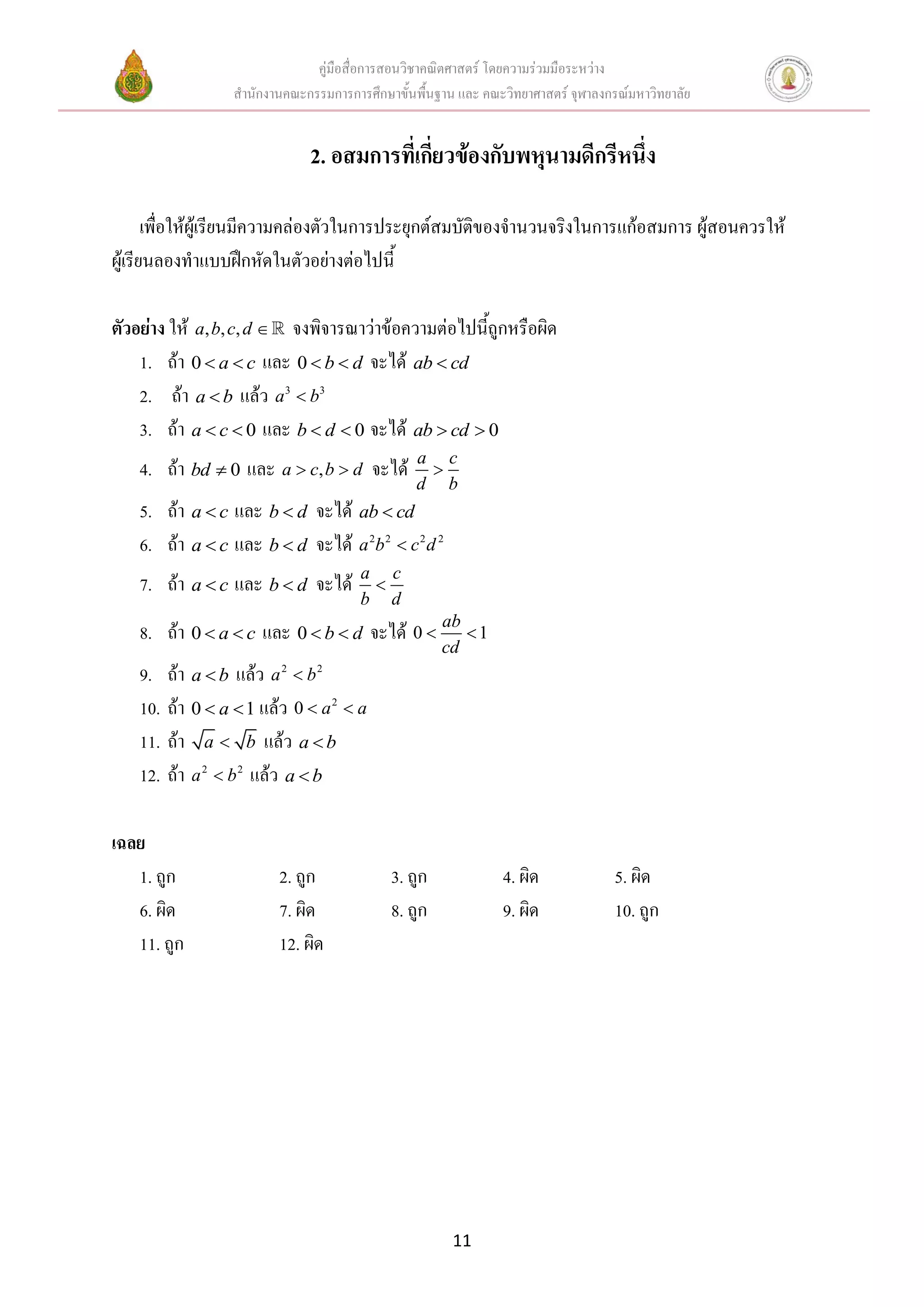 คู่มือสื่อการสอนวิชาคณิตศาสตร์ โดยความร่วมมือระหว่าง
สานักงานคณะกรรมการการศึกษาขั้นพื้นฐาน และ คณะวิทยาศาสตร์ จุฬาลงกรณ์มหาวิทยาลัย
11
2. อสมการที่เกี่ยวข้องกับพหุนามดีกรีหนึ่ง
เพื่อให้ผู้เรียนมีความคล่องตัวในการประยุกต์สมบัติของจานวนจริงในการแก้อสมการ ผู้สอนควรให้
ผู้เรียนลองทาแบบฝึกหัดในตัวอย่างต่อไปนี้
ตัวอย่าง ให้ , , ,a b c d  จงพิจารณาว่าข้อความต่อไปนี้ถูกหรือผิด
1. ถ้า 0 a c  และ 0 b d  จะได้ ab cd
2. ถ้า a b แล้ว 3 3
a b
3. ถ้า 0a c  และ 0b d  จะได้ 0ab cd 
4. ถ้า 0bd  และ ,a c b d  จะได้ a c
d b

5. ถ้า a c และ b d จะได้ ab cd
6. ถ้า a c และ b d จะได้ 2 2 2 2
a b c d
7. ถ้า a c และ b d จะได้ a c
b d

8. ถ้า 0 a c  และ 0 b d  จะได้ 0 1
ab
cd
 
9. ถ้า a b แล้ว 2 2
a b
10. ถ้า 0 1a  แล้ว 2
0 a a 
11. ถ้า a b แล้ว a b
12. ถ้า 2 2
a b แล้ว a b
เฉลย
1. ถูก 2. ถูก 3. ถูก 4. ผิด 5. ผิด
6. ผิด 7. ผิด 8. ถูก 9. ผิด 10. ถูก
11. ถูก 12. ผิด
 
