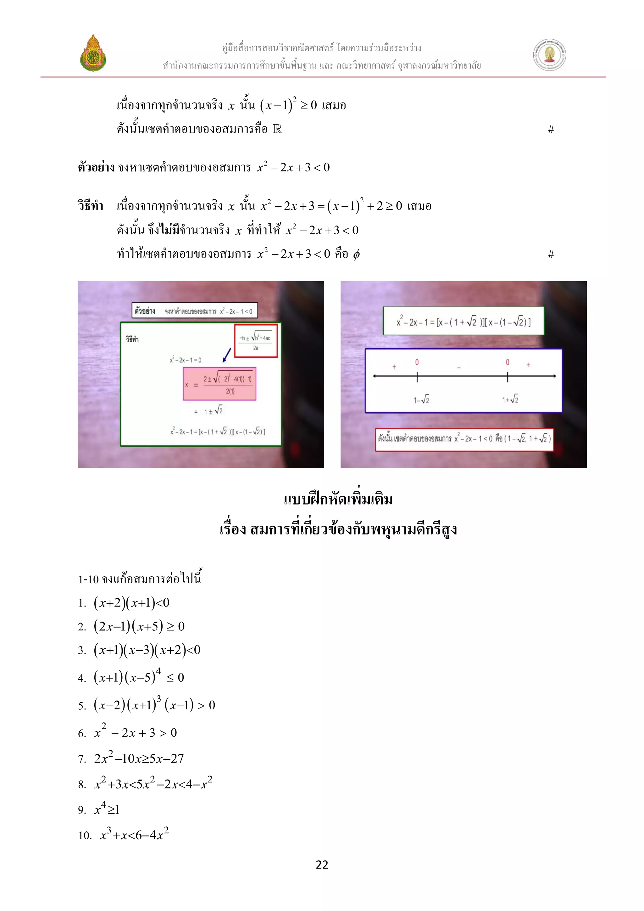 คู่มือสื่อการสอนวิชาคณิตศาสตร์ โดยความร่วมมือระหว่าง
สานักงานคณะกรรมการการศึกษาขั้นพื้นฐาน และ คณะวิทยาศาสตร์ จุฬาลงกรณ์มหาวิทยาลัย
22
เนื่องจากทุกจานวนจริง x นั้น  
2
1 0x   เสมอ
ดังนั้นเซตคาตอบของอสมการคือ #
ตัวอย่าง จงหาเซตคาตอบของอสมการ 2
2 3 0x x  
วิธีทา เนื่องจากทุกจานวนจริง x นั้น  
22
2 3 1 2 0x x x      เสมอ
ดังนั้น จึงไม่มีจานวนจริง x ที่ทาให้ 2
2 3 0x x  
ทาให้เซตคาตอบของอสมการ 2
2 3 0x x   คือ  #
แบบฝึกหัดเพิ่มเติม
เรื่อง สมการที่เกี่ยวข้องกับพหุนามดีกรีสูง
1-10 จงแก้อสมการต่อไปนี้
1.   2 1 0x x  
2.   2 1 5 0x x  
3.    1 3 2 0x x x   
4.   4
1 5 0x x  
5.     3
2 1 1 0x x x   
6. 2
2 3 0x x  
7. 2
2 10 5 27x x x  
8. 2 2 2
3 5 2 4x x x x x    
9. 4
1x 
10. 3 2
6 4x x x  
 