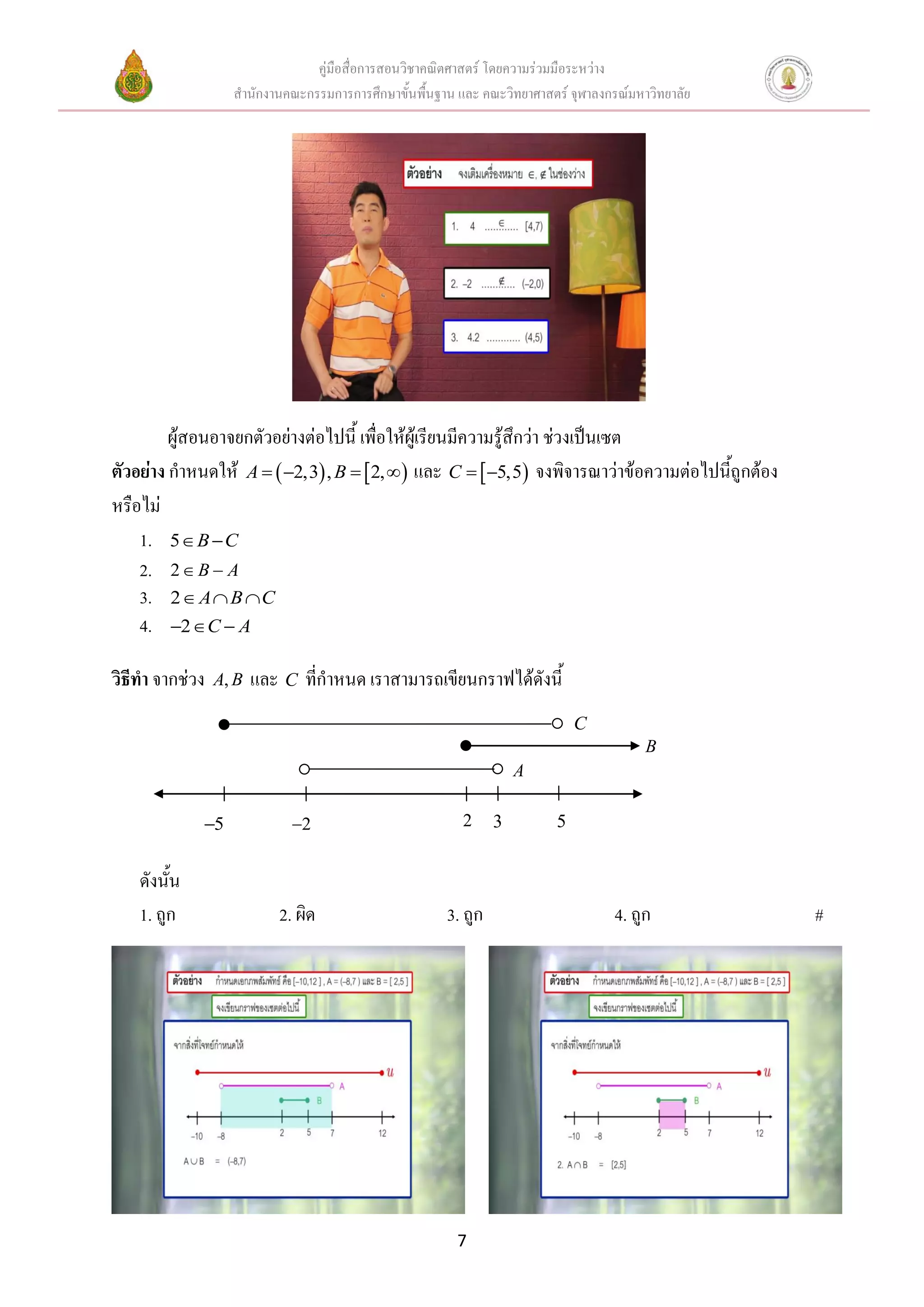 คู่มือสื่อการสอนวิชาคณิตศาสตร์ โดยความร่วมมือระหว่าง
สานักงานคณะกรรมการการศึกษาขั้นพื้นฐาน และ คณะวิทยาศาสตร์ จุฬาลงกรณ์มหาวิทยาลัย
7
ผู้สอนอาจยกตัวอย่างต่อไปนี้ เพื่อให้ผู้เรียนมีความรู้สึกว่า ช่วงเป็นเซต
ตัวอย่าง กาหนดให้    2,3 , 2,A B    และ  5,5C   จงพิจารณาว่าข้อความต่อไปนี้ถูกต้อง
หรือไม่
1. 5 B C 
2. 2 B A 
3. 2 A B C  
4. 2 C A  
วิธีทา จากช่วง ,A B และ C ที่กาหนด เราสามารถเขียนกราฟได้ดังนี้
ดังนั้น
1. ถูก 2. ผิด 3. ถูก 4. ถูก #
322 55
C
A
B
 