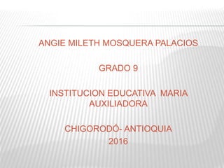 ANGIE MILETH MOSQUERA PALACIOS
GRADO 9
INSTITUCION EDUCATIVA MARIA
AUXILIADORA
CHIGORODÓ- ANTIOQUIA
2016
 