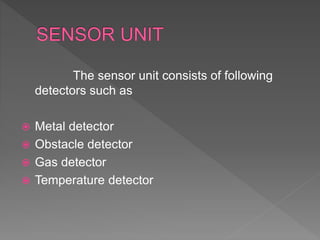 The sensor unit consists of following
detectors such as
 Metal detector
 Obstacle detector
 Gas detector
 Temperature detector
 
