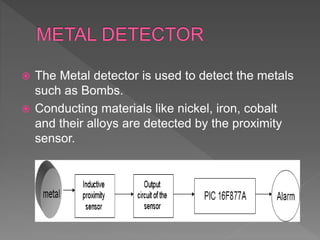  The Metal detector is used to detect the metals
such as Bombs.
 Conducting materials like nickel, iron, cobalt
and their alloys are detected by the proximity
sensor.
 