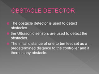  The obstacle detector is used to detect
obstacles.
 the Ultrasonic sensors are used to detect the
obstacles.
 The initial distance of one to ten feet set as a
predetermined distance to the controller and if
there is any obstacle.
 