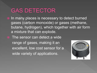  In many places is necessary to detect burned
gases (carbon monoxide) or gases (methane,
butane, hydrogen), which together with air form
a mixture that can explode.
 The sensor can detect a wide
range of gases, making it an
excellent, low cost sensor for a
wide variety of applications.
 