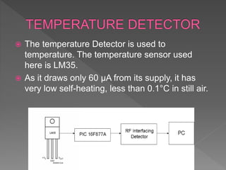  The temperature Detector is used to
temperature. The temperature sensor used
here is LM35.
 As it draws only 60 μA from its supply, it has
very low self-heating, less than 0.1°C in still air.
 