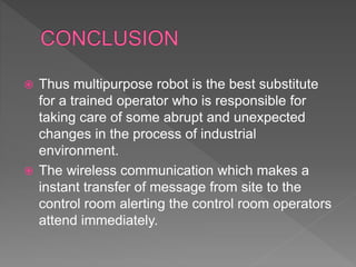  Thus multipurpose robot is the best substitute
for a trained operator who is responsible for
taking care of some abrupt and unexpected
changes in the process of industrial
environment.
 The wireless communication which makes a
instant transfer of message from site to the
control room alerting the control room operators
attend immediately.
 
