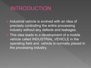  Industrial vehicle is evolved with an idea of
precisely controlling the entire processing
industry without any defects and leakages.
 This idea leads to a development of a mobile
vehicle called INDUSTRIAL VEHICLE in the
operating field and vehicle is normally placed in
the processing industry.
 