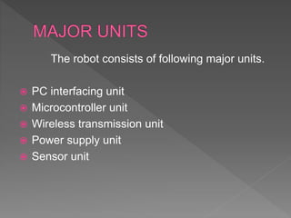 The robot consists of following major units.
 PC interfacing unit
 Microcontroller unit
 Wireless transmission unit
 Power supply unit
 Sensor unit
 