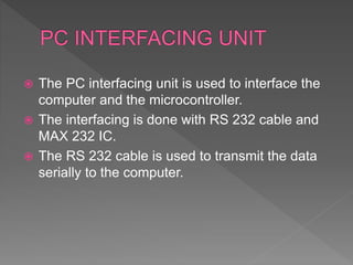  The PC interfacing unit is used to interface the
computer and the microcontroller.
 The interfacing is done with RS 232 cable and
MAX 232 IC.
 The RS 232 cable is used to transmit the data
serially to the computer.
 