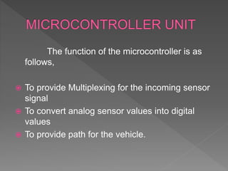 The function of the microcontroller is as
follows,
 To provide Multiplexing for the incoming sensor
signal
 To convert analog sensor values into digital
values
 To provide path for the vehicle.
 
