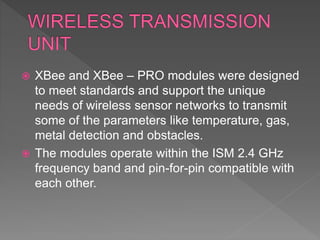  XBee and XBee – PRO modules were designed
to meet standards and support the unique
needs of wireless sensor networks to transmit
some of the parameters like temperature, gas,
metal detection and obstacles.
 The modules operate within the ISM 2.4 GHz
frequency band and pin-for-pin compatible with
each other.
 
