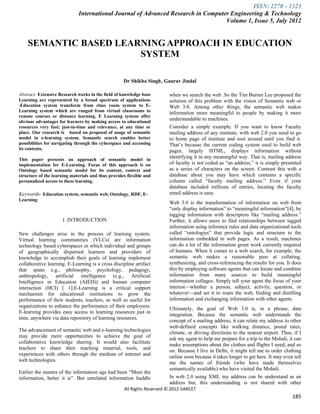 ISSN: 2278 – 1323
                             International Journal of Advanced Research in Computer Engineering & Technology
                                                                                  Volume 1, Issue 5, July 2012


    SEMANTIC BASED LEARNING APPROACH IN EDUCATION
                       SYSTEM

                                                    Dr Shikha Singh , Gaurav Jindal

Abstract- Extensive Research works in the field of knowledge base        when we search the web .So the Tim Burner Lee proposed the
Learning are represented by a broad spectrum of applications             solution of this problem with the vision of Semantic web or
.Education system transform from class room system to E-                 Web 3.0. Among other things, the semantic web makes
Learning system which are ranged from virtual classrooms to              information more meaningful to people by making it more
remote courses or distance learning. E Learning system offer
obvious advantages for learners by making access to educational
                                                                         understandable to machines.
resources very fast; just-in-time and relevance, at any time or          Consider a simple example. If you want to know Faculty
place. Our research is based on proposal of usage of semantic            mailing address of any institute, with web 2.0 you need to go
model in e-learning system. Semantic search enables better               to home page of institute and root around until you find it.
possibilities for navigating through the cyberspace and accessing        That’s because the current coding system used to build web
its contents.                                                            pages, largely HTML, displays information without
This paper presents an approach of semantic model in
                                                                         identifying it in any meaningful way. That is, mailing address
implementation for E-Learning. Focus of this approach is on              of faculty is not coded as ―an address,‖ it is simply presented
Ontology based semantic model for its content, context and               as a series of characters on the screen. Contrast this with a
structure of the learning materials and thus provides flexible and       database about you may have which contains a specific
personalized access to these learning.                                   column called ―faculty mailing address.‖ Even if your
                                                                         database included millions of entries, locating the faculty
Keywords- Education system, semantic web, Ontology, RDF, E-              email address is easy.
Learning
                                                                         Web 3.0 is the transformation of information on web from
                                                                         ―only display information‖ to ―meaningful information‖[4], by
                                                                         tagging information with descriptors like ―mailing address.‖
                      I .INTRODUCTION                                    Further, it allows users to find relationships between tagged
                                                                         information using inference rules and data organizational tools
New challenges arise in the process of learning system.                  called ―ontologies‖ that provide logic and structure to the
Virtual learning communities (VLCs) are information                      information embedded in web pages. As a result, machines
technology based cyberspaces in which individual and groups              can do a lot of the information grunt work currently required
of geographically dispersed learners and providers of                    of humans. When it comes to a web search, for example, the
knowledge to accomplish their goals of learning implement                semantic web makes a reasonable pass at collating,
collaborative learning. E-Learning is a cross discipline artifact        synthesizing, and cross-referencing the results for you. It does
that spans e.g., philosophy, psychology, pedagogy,                       this by employing software agents that can locate and combine
anthropology, artificial intelligence (e.g., Artificial                  information from many sources to build meaningful
Intelligence in Education (AIED)) and human computer                     information collages. Simply tell your agent the focus of your
interaction (HCI) [ 1].E-Learning is a critical support                  interest—whether a person, subject, activity, question, or
mechanism for educational institutions to grow the                       whatever—and set it to roam the web, finding and distilling
performance of their students, teachers, as well as useful for           information and exchanging information with other agents.
organizations to enhance the performance of their employees.
                                                                         Ultimately, the goal of Web 3.0 is, in a phrase, data
E-learning provides easy access to learning resources just in
                                                                         integration. Because the semantic web understands the
time, anywhere via data repository of learning resources.
                                                                         concept of a mailing address, it can relate my address to other
                                                                         web-defined concepts like walking distance, postal rates,
The advancement of semantic web and e-learning technologies
                                                                         climate, or driving directions to the nearest airport. Thus, if I
may provide more opportunities to achieve the goal of
                                                                         ask my agent to help me prepare for a trip to the Mohali, it can
collaborative knowledge sharing. It would also facilitate
                                                                         make assumptions about the clothes and flights I need, and so
teachers to share their teaching material, tools, and
                                                                         on. Because I live in Delhi, it might tell me to order clothing
experiences with others through the medium of internet and
                                                                         online soon because it takes longer to get here. It may even tell
web technologies.
                                                                         me the names of friends (who have made themselves
                                                                         semantically available) who have visited the Mohali.
Earlier the mantra of the information age had been ―More the
information, better it is‖. But unrelated information huddle             In web 2.0 using XML my address can be understand as an
                                                                         address but, this understanding is not shared with other
                                                    All Rights Reserved © 2012 IJARCET
                                                                                                                                     185
 