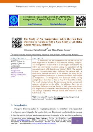 2012 International Transaction Journal of Engineering, Management, & Applied Sciences & Technologies.




                   International Transaction Journal of Engineering,
                   Management, & Applied Sciences & Technologies
                            http://TuEngr.com,                     http://go.to/Research




                     The Study of Air Temperature When the Sun Path
                     Direction to Ka’abah: with a Case Study of Al-Malik
                     Khalid Mosque, Malaysia
                                                           a*                                       a
                     Mohammed Salem Bakhlah                     and Ahmad Sanusi Hassan
a
    School of Housing, Building and Planning, University Sains Malaysia, 11800 Penang, Malaysia

ARTICLEINFO                         A B S T RA C T
Article history:                            A field study on air temperature was carried out in the
Received 15 March 2012
Accepted 24 March 2012              main prayer hall of Al-Malik Khalid mosque, Penang, Malaysia.
Available online                    The main purpose of this study is to investigate and observe the
24 March 2012                       indoor air temperature conditions during the occurrence of the
Keywords:                           sun path towards qibla direction on 16th July 2010. The scope of
Temperature                         the study covers the main prayer hall under the pyramid roof. A
Thermal comfort                     quantitative method was used in the analysis by using thermo
Penang island climate
                                    hygro anemometer instrument to measure the indoor and outdoor
Qibla.
                                    air temperature. The temperature was measured hourly, during
                                    daylight hours from 7am to 7pm in July 2010 from 15th to 17th.
                                    The result obtained shows that the mosque has the correct and
                                    accurate orientation to the qibla. In addition, there are no
                                    significant difference between the day of 16th July where the sun
                                    was perpendicular over the Ka’abah and one day after and before.
                                    The average difference between indoor and outdoor is about
                                    0.46°C to 1.71°C.

                                      2012 International Transaction Journal of Engineering, Management, &
                                    Applied Sciences & Technologies



1. Introduction 
       Mosque is defined as a place for congregating prayers. The importance of mosque is that
it is the most sacred places by the Muslim believers. The thermal comfort inside the mosque
is therefore one of the basic requirements to ensure the comfort to the worshipers performing
*Corresponding author (Mohammed Salem Bakhlah). Tel/Fax: +6-017-4458546 E-mail
address: msob07@gmail.com.       2012. International Transaction Journal of Engineering,
Management, & Applied Sciences & Technologies. Volume 3 No.2 ISSN 2228-9860 eISSN
                                                                                                              185
1906-9642. Online Available at http://TuEngr.com/V03/185-202.pdf.
 