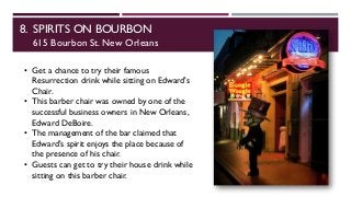 8. SPIRITS ON BOURBON
615 Bourbon St. New Orleans
• Get a chance to try their famous
Resurrection drink while sitting on Edward's
Chair.
• This barber chair was owned by one of the
successful business owners in New Orleans,
Edward DeBoire.
• The management of the bar claimed that
Edward's spirit enjoys the place because of
the presence of his chair.
• Guests can get to try their house drink while
sitting on this barber chair.
 
