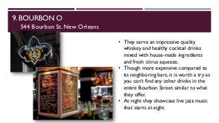 9. BOURBON O
544 Bourbon St. New Orleans
• They serve an impressive quality
whiskey and healthy cocktail drinks
mixed with house-made ingredients
and fresh citrus squeeze.
• Though more expensive compared to
its neighboring bars, it is worth a try as
you can’t find any other drinks in the
entire Bourbon Street similar to what
they offer.
• At night they showcase live jazz music
that starts at eight.
 