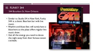 10. FUNKY 544
544 Bourbon St. New Orleans
• Similar to Studio 54 in NewYork, Funky
544 is a classic Bourbon bar with live
music.
• Rhythm and blues fans will surely have a
blast here as the place offers regular live
music show.
• Get all the energy you need to dance
the night away from their famous sweet
cocktails.
 