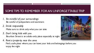 SOMETIPS TO REMEMBER FOR AN UNFORGETTABLE TRIP
1. Be mindful of your surroundings
Be careful of pickpockets and scammers
2. Drink responsibly
Make sure to drink only what you can take
3. Don’t bring kids with you
Bourbon Street is an adults-only place especially at night
4. Rent a property near the area
Find a safe place where you can leave your kids and belongings before you
enjoy the night
 