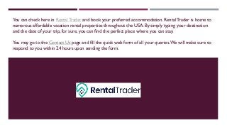 You can check here in RentalTrader and book your preferred accommodation. RentalTrader is home to
numerous affordable vacation rental properties throughout the USA. By simply typing your destination
and the date of your trip, for sure, you can find the perfect place where you can stay.
You may go to the Contact Us page and fill the quick web form of all your queries.We will make sure to
respond to you within 24 hours upon sending the form.
 