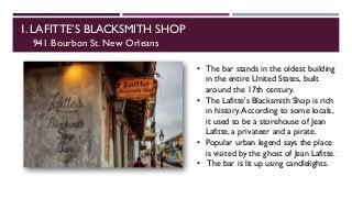 1. LAFITTE’S BLACKSMITH SHOP
941 Bourbon St. New Orleans
• The bar stands in the oldest building
in the entire United States, built
around the 17th century.
• The Lafitte's Blacksmith Shop is rich
in history.According to some locals,
it used to be a storehouse of Jean
Lafitte, a privateer and a pirate.
• Popular urban legend says the place
is visited by the ghost of Jean Lafitte.
• The bar is lit up using candlelights.
 