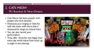 2. CATS MEOW
701 Bourbon St. New Orleans
• Cats Meow has been popular with
people who love karaoke.
• Showcase your singing or have fun
with the music with more than a
thousand hit songs to choose from.
• You can also record your
performance.
• They offer three-for-one happy hour
every day which starts from noon up
to eight in the evening.
 