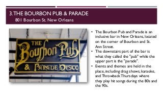 3.THE BOURBON PUB & PARADE
801 Bourbon St. New Orleans
• The Bourbon Pub and Parade is an
inclusive bar in New Orleans, located
on the corner of Bourbon and St.
Ann Street.
• The downstairs part of the bar is
what they called the "pub" while the
upper part is the "parade".
• Events and themes are held in the
place, including drag shows, karaoke,
and Throwback Thursdays where
they play hit songs during the 80s and
the 90s.
 