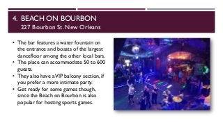 4. BEACH ON BOURBON
227 Bourbon St. New Orleans
• The bar features a water fountain on
the entrance and boasts of the largest
dancefloor among the other local bars.
• The place can accommodate 50 to 600
guests.
• They also have aVIP balcony section, if
you prefer a more intimate party.
• Get ready for some games though,
since the Beach on Bourbon is also
popular for hosting sports games.
 