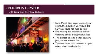 5. BOURBON COWBOY
241 Bourbon St. New Orleans
• For a Mardi Gras experience all year
round, the Bourbon Cowboy is the
bar you should not miss to visit.
• Enjoy riding the mechanical bull or
watching others trying this fun ride
• The perfect place to be for country,
pop, and rock music fans.
• Try their three-dollar tooters or pre-
mixed shots inside the bar.
 
