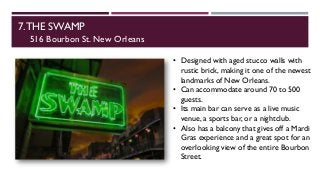 7.THE SWAMP
516 Bourbon St. New Orleans
• Designed with aged stucco walls with
rustic brick, making it one of the newest
landmarks of New Orleans.
• Can accommodate around 70 to 500
guests.
• Its main bar can serve as a live music
venue, a sports bar, or a nightclub.
• Also has a balcony that gives off a Mardi
Gras experience and a great spot for an
overlooking view of the entire Bourbon
Street.
 