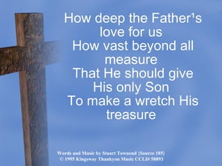 Words and Music by Stuart Townend {Source 185}  ©  1995 Kingsway Thankyou Music CCLI# 58893 How deep the Father¹s love for us  How vast beyond all measure  That He should give His only Son  To make a wretch His treasure  
