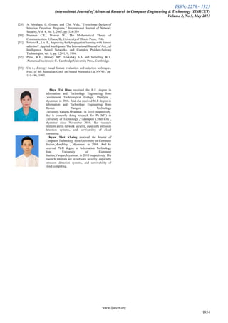 ISSN: 2278 – 1323
International Journal of Advanced Research in Computer Engineering & Technology (IJARCET)
Volume 2, No 5, May 2013
www.ijarcet.org
1854
[29] A. Abraham, C. Grosan, and C.M. Vide, “Evolutionar Design of
Intrusion Detection Programs.” International Journal of Network
Security, Vol. 4, No. 3, 2007, pp. 328-339
[30] Shannon C.E., Weaver W., The Mathematical Theory of
Communication. Urbana, IL, University of Illinois Press, 1946.
[31] Setiono R., Liu H., .Improving backpropagation learning with feature
selection". Applied Intelligence: The International Journal of Arti_cal
Intelligence, Neural Networks, and Complex Problem-Solving
Technologies, vol. 6, pp. 129-139, 1996.
[32] Press, W.H., Flnnery B.P., Teukolsky S.A. and Vetterling W.T.
.Numerical recipies in C.. Cambridge University Press, Cambridge.
[33] Chi J., .Entropy based feature evaluation and selection technique.,
Proc. of 4th Australian Conf. on Neural Networks (ACNN'93), pp.
181-196, 1993.
Phyu Thi Htun received the B.E. degree in
Information and Technology Engineering from
Government Technological College, Thanlyin ,
Myanmar, in 2006. And she received M.E degree in
Information and Technology Engineering from
Westen Yangon Technology
University,Yangon,Myanmar, in 2010 respectively.
She is currently doing research for Ph.D(IT) in
University of Technology ,Yadanapon Cyber City ,
Myanmar since November 2010. Her research
interests are in network security, especially intrusion
detection systems, and survivability of cloud
computing.
Kyaw Thet Khaing received the Master of
Computer Technology from University of Computer
Studies,Mandalay , Myanmar, in 2004. And he
received Ph.D degree in Information Technology
from University of Computer
Studies,Yangon,Myanmar, in 2010 respectively. His
research interests are in network security, especially
intrusion detection systems, and survivability of
cloud computing.
 