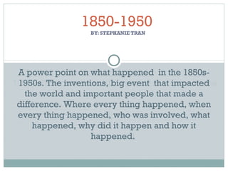 BY: STEPHANIE TRAN
1850-1950
A power point on what happened in the 1850s-
1950s. The inventions, big event that impacted
the world and important people that made a
difference. Where every thing happened, when
every thing happened, who was involved, what
happened, why did it happen and how it
happened.
 