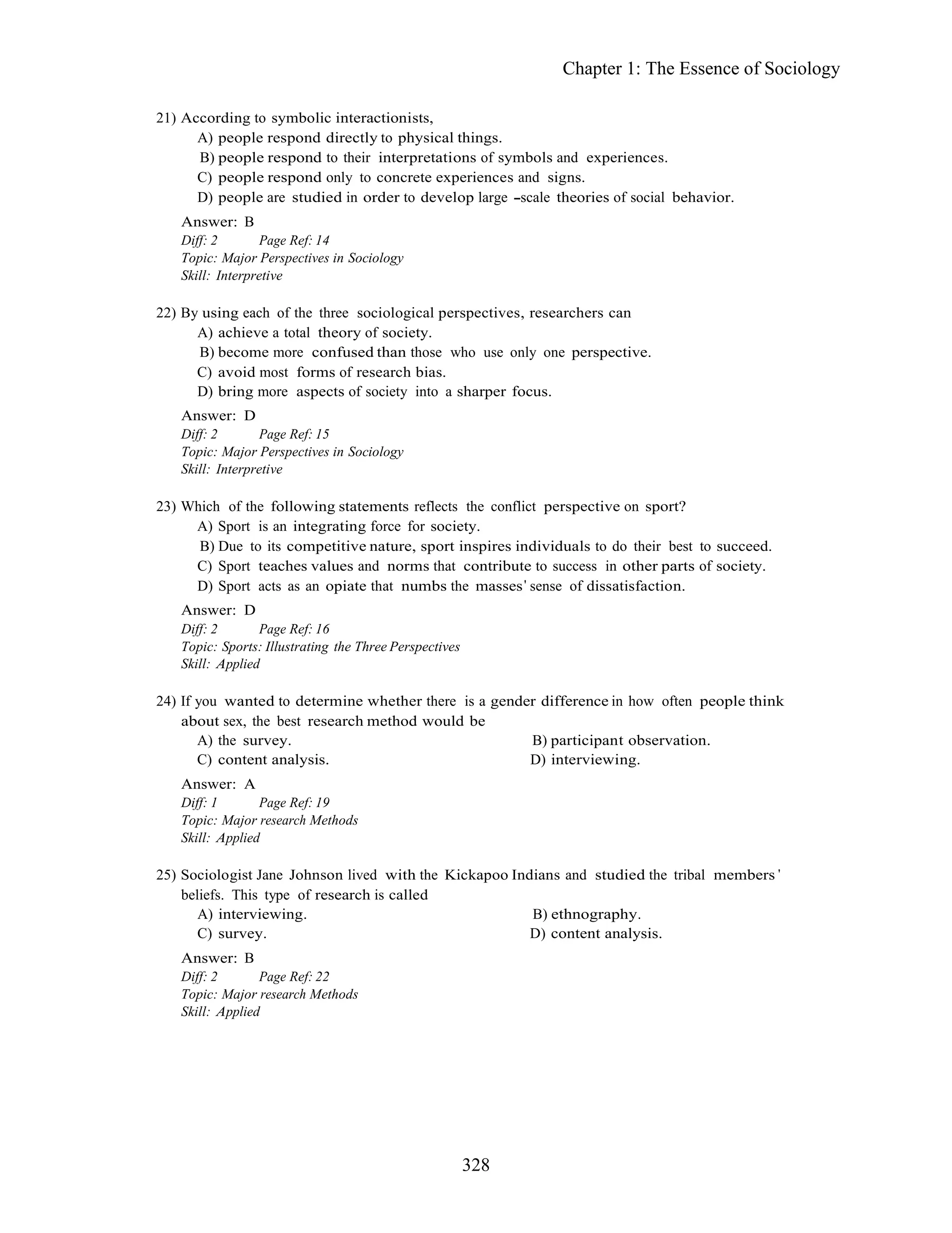 328
Chapter 1: The Essence of Sociology
21) According to symbolic interactionists,
A) people respond directly to physical things.
B) people respond to their interpretations of symbols and experiences.
C) people respond only to concrete experiences and signs.
D) people are studied in order to develop large scale theories of social behavior.
Answer: B
Diff: 2 Page Ref: 14
Topic: Major Perspectives in Sociology
Skill: Interpretive
22) By using each of the three sociological perspectives, researchers can
A) achieve a total theory of society.
B) become more confused than those who use only one perspective.
C) avoid most forms of research bias.
D) bring more aspects of society into a sharper focus.
Answer: D
Diff: 2 Page Ref: 15
Topic: Major Perspectives in Sociology
Skill: Interpretive
23) Which of the following statements reflects the conflict perspective on sport?
A) Sport is an integrating force for society.
B) Due to its competitive nature, sport inspires individuals to do their best to succeed.
C) Sport teaches values and norms that contribute to success in other parts of society.
D) Sport acts as an opiate that numbs the masses sense of dissatisfaction.
Answer: D
Diff: 2 Page Ref: 16
Topic: Sports: Illustrating the Three Perspectives
Skill: Applied
24) If you wanted to determine whether there is a gender difference in how often people think
about sex, the best research method would be
A) the survey. B) participant observation.
C) content analysis. D) interviewing.
Answer: A
Diff: 1 Page Ref: 19
Topic: Major research Methods
Skill: Applied
25) Sociologist Jane Johnson lived with the Kickapoo Indians and studied the tribal members
beliefs. This type of research is called
A) interviewing. B) ethnography.
C) survey. D) content analysis.
Answer: B
Diff: 2 Page Ref: 22
Topic: Major research Methods
Skill: Applied
 