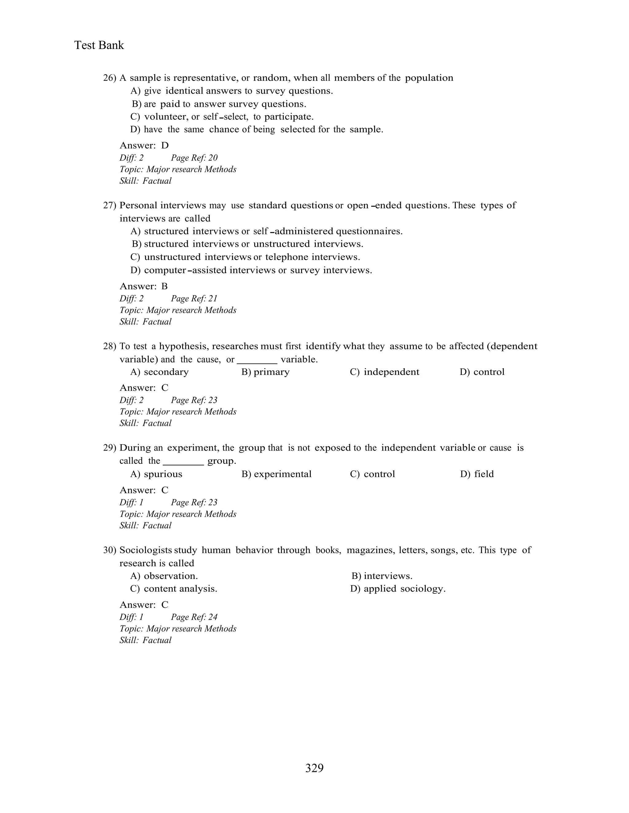 329
Test Bank
26) A sample is representative, or random, when all members of the population
A) give identical answers to survey questions.
B) are paid to answer survey questions.
C) volunteer, or self select, to participate.
D) have the same chance of being selected for the sample.
Answer: D
Diff: 2 Page Ref: 20
Topic: Major research Methods
Skill: Factual
27) Personal interviews may use standard questions or open ended questions. These types of
interviews are called
A) structured interviews or self administered questionnaires.
B) structured interviews or unstructured interviews.
C) unstructured interviews or telephone interviews.
D) computer assisted interviews or survey interviews.
Answer: B
Diff: 2 Page Ref: 21
Topic: Major research Methods
Skill: Factual
28) To test a hypothesis, researches must first identify what they assume to be affected (dependent
variable) and the cause, or variable.
A) secondary B) primary C) independent D) control
Answer: C
Diff: 2 Page Ref: 23
Topic: Major research Methods
Skill: Factual
29) During an experiment, the group that is not exposed to the independent variable or cause is
called the group.
A) spurious B) experimental C) control D) field
Answer: C
Diff: 1 Page Ref: 23
Topic: Major research Methods
Skill: Factual
30) Sociologists study human behavior through books, magazines, letters, songs, etc. This type of
research is called
A) observation. B) interviews.
C) content analysis. D) applied sociology.
Answer: C
Diff: 1 Page Ref: 24
Topic: Major research Methods
Skill: Factual
 
