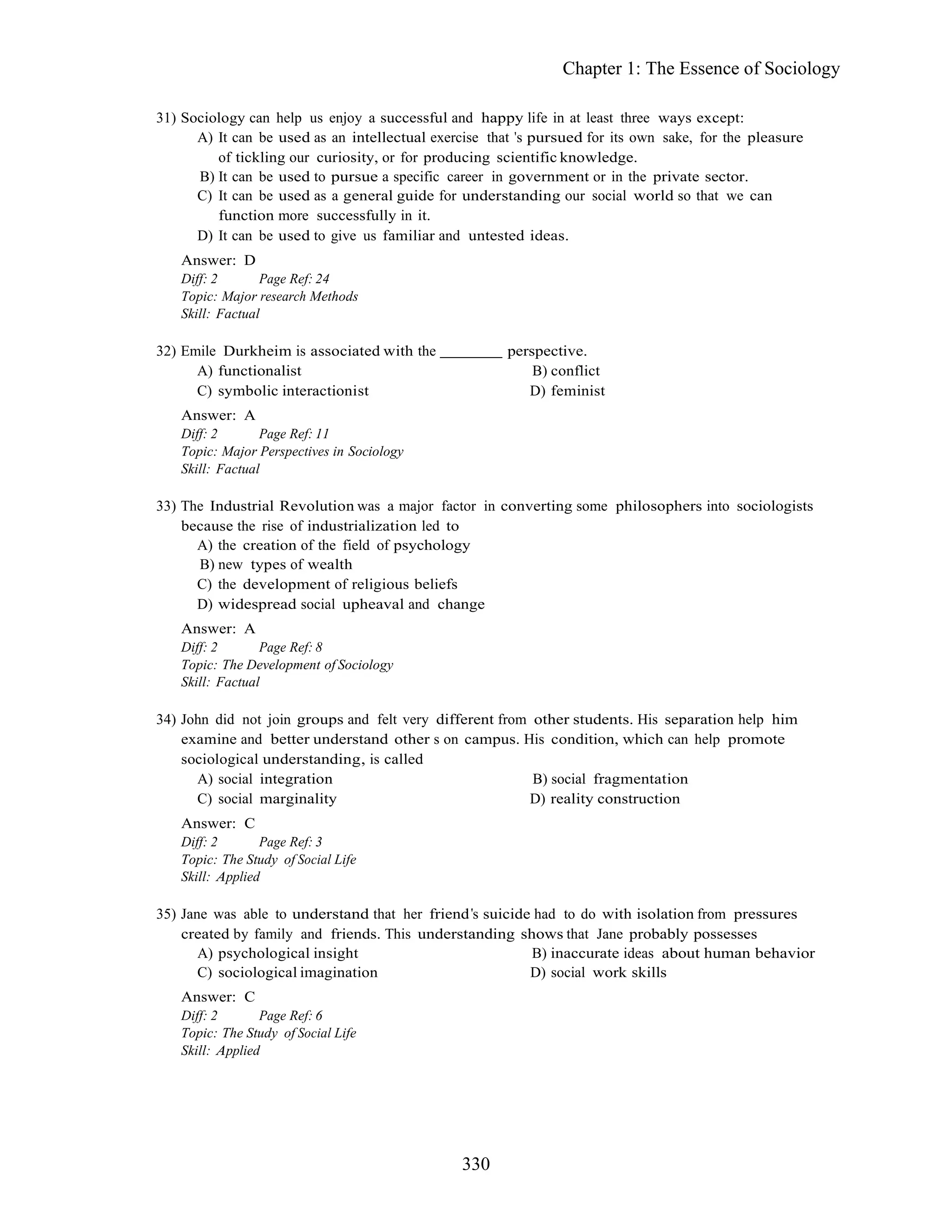 330
Chapter 1: The Essence of Sociology
31) Sociology can help us enjoy a successful and happy life in at least three ways except:
A) It can be used as an intellectual exercise that s pursued for its own sake, for the pleasure
of tickling our curiosity, or for producing scientific knowledge.
B) It can be used to pursue a specific career in government or in the private sector.
C) It can be used as a general guide for understanding our social world so that we can
function more successfully in it.
D) It can be used to give us familiar and untested ideas.
Answer: D
Diff: 2 Page Ref: 24
Topic: Major research Methods
Skill: Factual
32) Emile Durkheim is associated with the perspective.
A) functionalist B) conflict
C) symbolic interactionist D) feminist
Answer: A
Diff: 2 Page Ref: 11
Topic: Major Perspectives in Sociology
Skill: Factual
33) The Industrial Revolution was a major factor in converting some philosophers into sociologists
because the rise of industrialization led to
A) the creation of the field of psychology
B) new types of wealth
C) the development of religious beliefs
D) widespread social upheaval and change
Answer: A
Diff: 2 Page Ref: 8
Topic: The Development of Sociology
Skill: Factual
34) John did not join groups and felt very different from other students. His separation help him
examine and better understand other s on campus. His condition, which can help promote
sociological understanding, is called
A) social integration B) social fragmentation
C) social marginality D) reality construction
Answer: C
Diff: 2 Page Ref: 3
Topic: The Study of Social Life
Skill: Applied
35) Jane was able to understand that her friend s suicide had to do with isolation from pressures
created by family and friends. This understanding shows that Jane probably possesses
A) psychological insight B) inaccurate ideas about human behavior
C) sociological imagination D) social work skills
Answer: C
Diff: 2 Page Ref: 6
Topic: The Study of Social Life
Skill: Applied
 