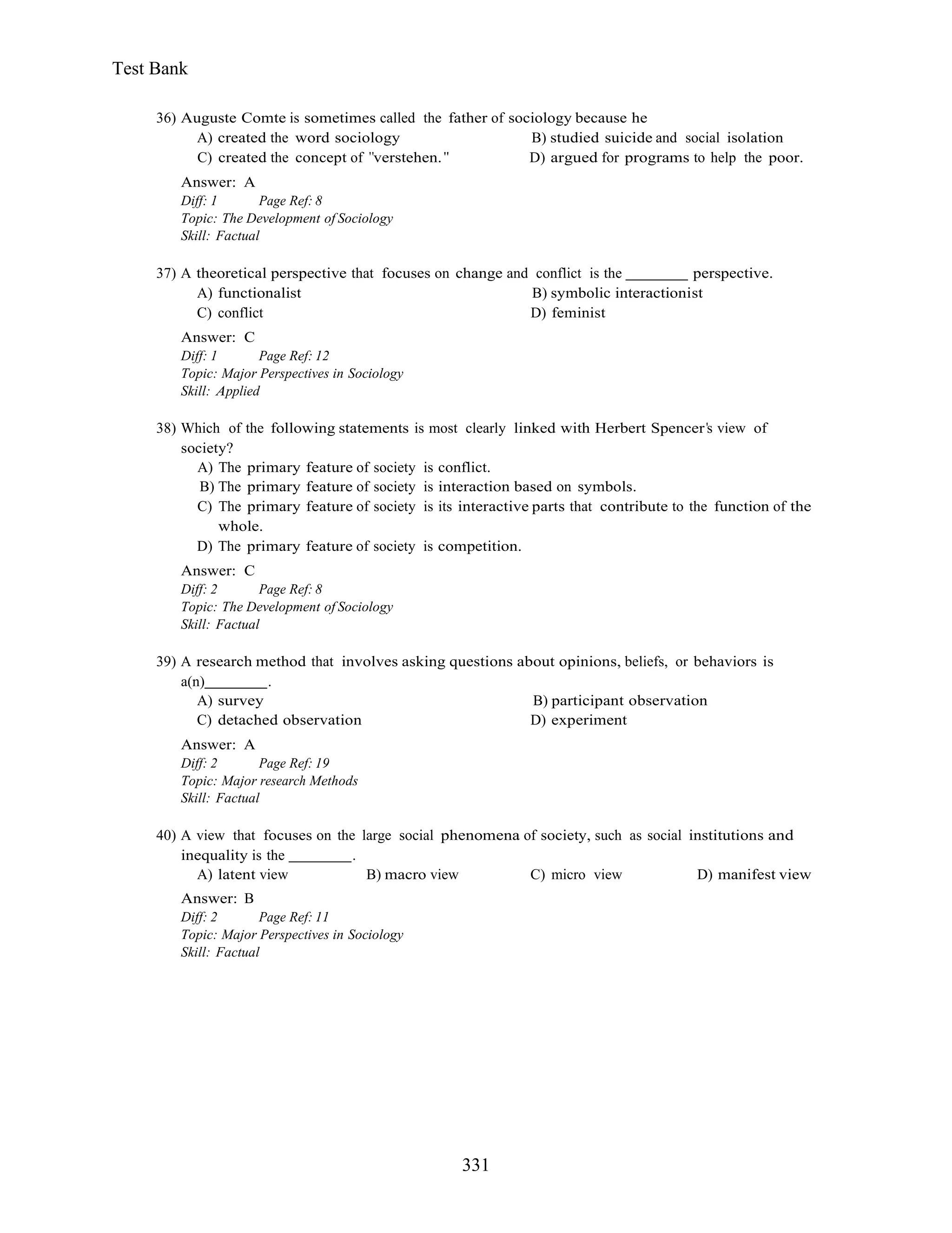 331
Test Bank
36) Auguste Comte is sometimes called the father of sociology because he
A) created the word sociology B) studied suicide and social isolation
C) created the concept of verstehen. D) argued for programs to help the poor.
Answer: A
Diff: 1 Page Ref: 8
Topic: The Development of Sociology
Skill: Factual
37) A theoretical perspective that focuses on change and conflict is the perspective.
A) functionalist B) symbolic interactionist
C) conflict D) feminist
Answer: C
Diff: 1 Page Ref: 12
Topic: Major Perspectives in Sociology
Skill: Applied
38) Which of the following statements is most clearly linked with Herbert Spencer s view of
society?
A) The primary feature of society is conflict.
B) The primary feature of society is interaction based on symbols.
C) The primary feature of society is its interactive parts that contribute to the function of the
whole.
D) The primary feature of society is competition.
Answer: C
Diff: 2 Page Ref: 8
Topic: The Development of Sociology
Skill: Factual
39) A research method that involves asking questions about opinions, beliefs, or behaviors is
a(n) .
A) survey B) participant observation
C) detached observation D) experiment
Answer: A
Diff: 2 Page Ref: 19
Topic: Major research Methods
Skill: Factual
40) A view that focuses on the large social phenomena of society, such as social institutions and
inequality is the .
A) latent view B) macro view C) micro view D) manifest view
Answer: B
Diff: 2 Page Ref: 11
Topic: Major Perspectives in Sociology
Skill: Factual
 