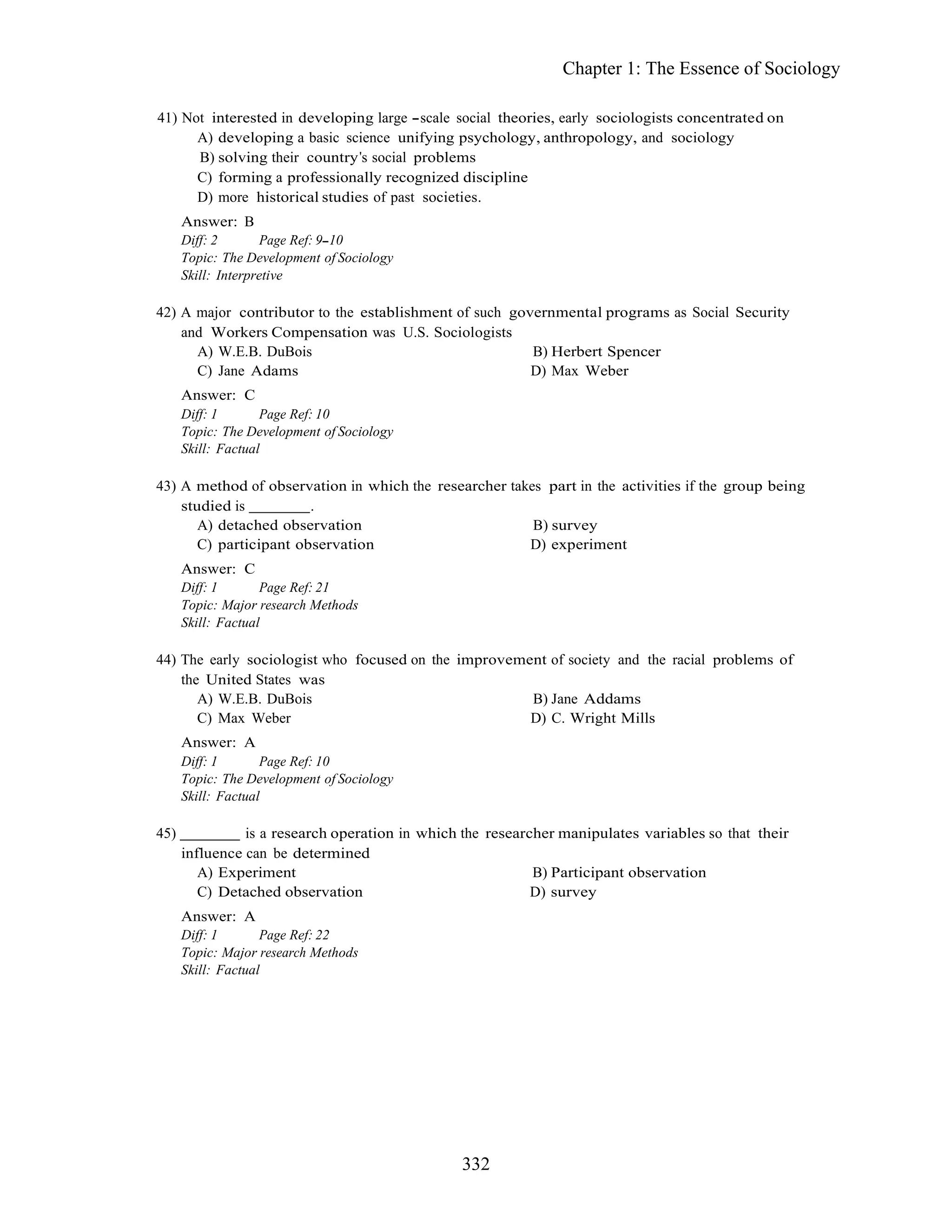 332
Chapter 1: The Essence of Sociology
41) Not interested in developing large scale social theories, early sociologists concentrated on
A) developing a basic science unifying psychology, anthropology, and sociology
B) solving their country s social problems
C) forming a professionally recognized discipline
D) more historical studies of past societies.
Answer: B
Diff: 2 Page Ref: 9 10
Topic: The Development of Sociology
Skill: Interpretive
42) A major contributor to the establishment of such governmental programs as Social Security
and Workers Compensation was U.S. Sociologists
A) W.E.B. DuBois B) Herbert Spencer
C) Jane Adams D) Max Weber
Answer: C
Diff: 1 Page Ref: 10
Topic: The Development of Sociology
Skill: Factual
43) A method of observation in which the researcher takes part in the activities if the group being
studied is .
A) detached observation B) survey
C) participant observation D) experiment
Answer: C
Diff: 1 Page Ref: 21
Topic: Major research Methods
Skill: Factual
44) The early sociologist who focused on the improvement of society and the racial problems of
the United States was
A) W.E.B. DuBois B) Jane Addams
C) Max Weber D) C. Wright Mills
Answer: A
Diff: 1 Page Ref: 10
Topic: The Development of Sociology
Skill: Factual
45) is a research operation in which the researcher manipulates variables so that their
influence can be determined
A) Experiment B) Participant observation
C) Detached observation D) survey
Answer: A
Diff: 1 Page Ref: 22
Topic: Major research Methods
Skill: Factual
 