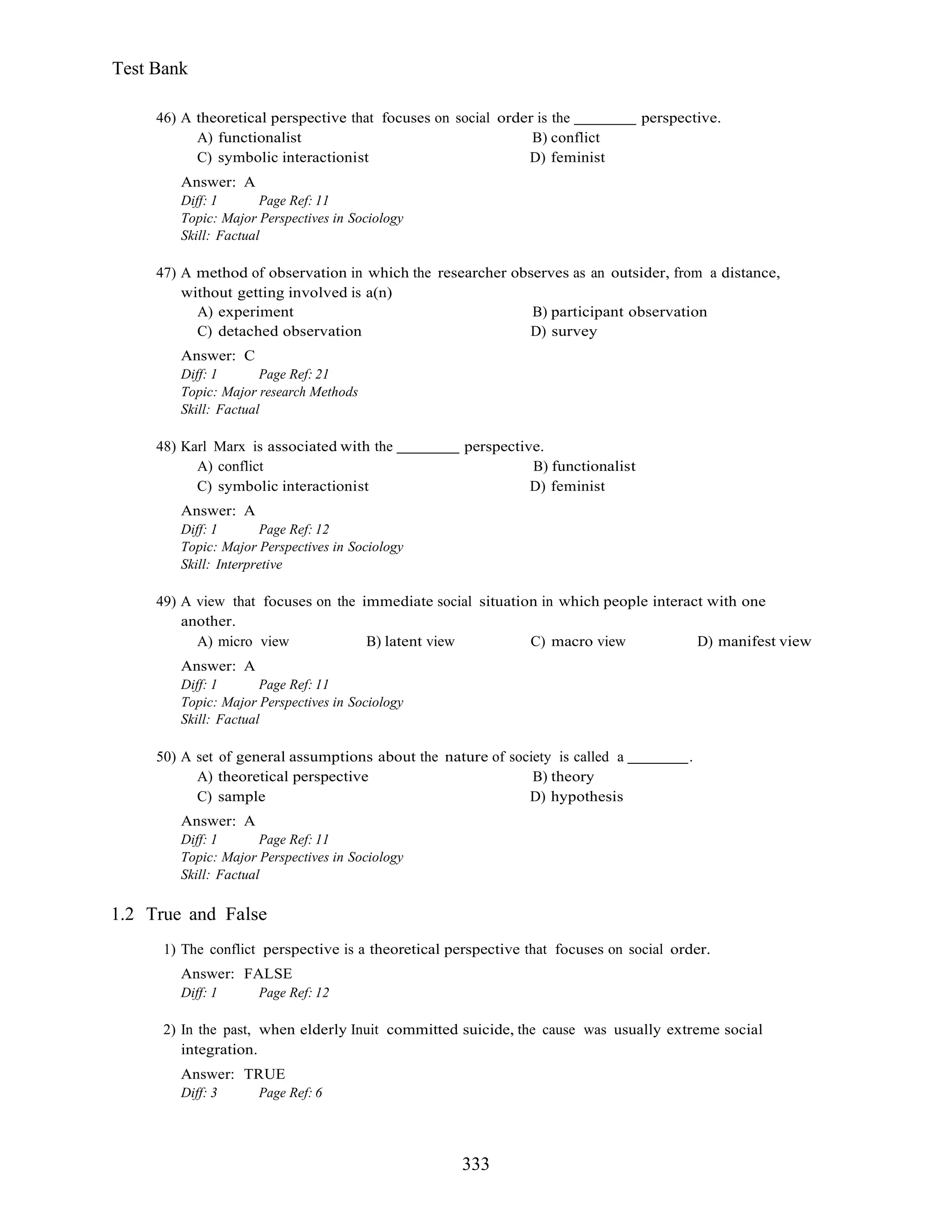 333
Test Bank
46) A theoretical perspective that focuses on social order is the perspective.
A) functionalist B) conflict
C) symbolic interactionist D) feminist
Answer: A
Diff: 1 Page Ref: 11
Topic: Major Perspectives in Sociology
Skill: Factual
47) A method of observation in which the researcher observes as an outsider, from a distance,
without getting involved is a(n)
A) experiment B) participant observation
C) detached observation D) survey
Answer: C
Diff: 1 Page Ref: 21
Topic: Major research Methods
Skill: Factual
48) Karl Marx is associated with the perspective.
A) conflict B) functionalist
C) symbolic interactionist D) feminist
Answer: A
Diff: 1 Page Ref: 12
Topic: Major Perspectives in Sociology
Skill: Interpretive
49) A view that focuses on the immediate social situation in which people interact with one
another.
A) micro view B) latent view C) macro view D) manifest view
Answer: A
Diff: 1 Page Ref: 11
Topic: Major Perspectives in Sociology
Skill: Factual
50) A set of general assumptions about the nature of society is called a .
A) theoretical perspective B) theory
C) sample D) hypothesis
Answer: A
Diff: 1 Page Ref: 11
Topic: Major Perspectives in Sociology
Skill: Factual
1.2 True and False
1) The conflict perspective is a theoretical perspective that focuses on social order.
Answer: FALSE
Diff: 1 Page Ref: 12
2) In the past, when elderly Inuit committed suicide, the cause was usually extreme social
integration.
Answer: TRUE
Diff: 3 Page Ref: 6
 