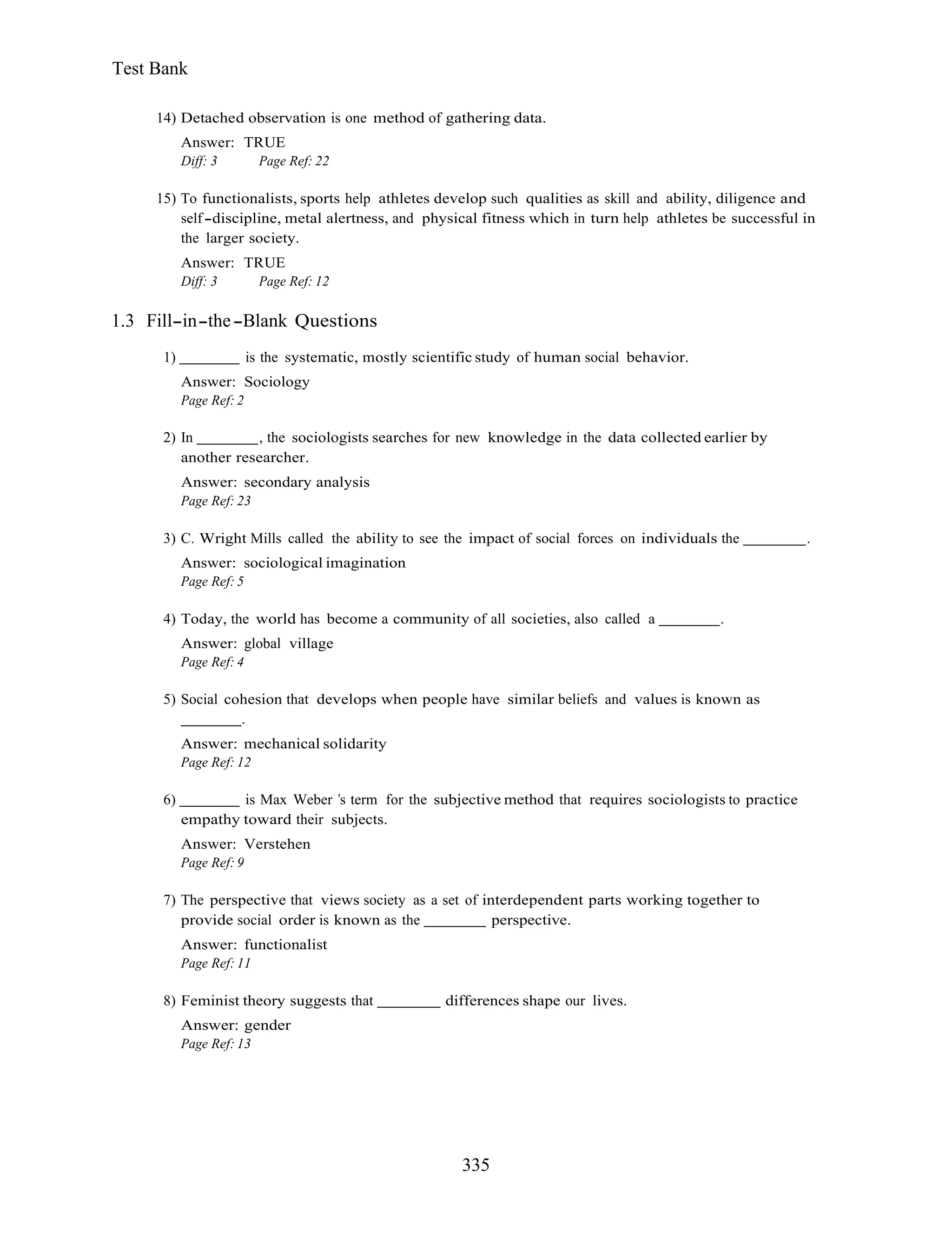 335
Test Bank
14) Detached observation is one method of gathering data.
Answer: TRUE
Diff: 3 Page Ref: 22
15) To functionalists, sports help athletes develop such qualities as skill and ability, diligence and
self discipline, metal alertness, and physical fitness which in turn help athletes be successful in
the larger society.
Answer: TRUE
Diff: 3 Page Ref: 12
1.3 Fill in the Blank Questions
1) is the systematic, mostly scientific study of human social behavior.
Answer: Sociology
Page Ref: 2
2) In , the sociologists searches for new knowledge in the data collected earlier by
another researcher.
Answer: secondary analysis
Page Ref: 23
3) C. Wright Mills called the ability to see the impact of social forces on individuals the .
Answer: sociological imagination
Page Ref: 5
4) Today, the world has become a community of all societies, also called a .
Answer: global village
Page Ref: 4
5) Social cohesion that develops when people have similar beliefs and values is known as
.
Answer: mechanical solidarity
Page Ref: 12
6) is Max Weber s term for the subjective method that requires sociologists to practice
empathy toward their subjects.
Answer: Verstehen
Page Ref: 9
7) The perspective that views society as a set of interdependent parts working together to
provide social order is known as the perspective.
Answer: functionalist
Page Ref: 11
8) Feminist theory suggests that differences shape our lives.
Answer: gender
Page Ref: 13
 
