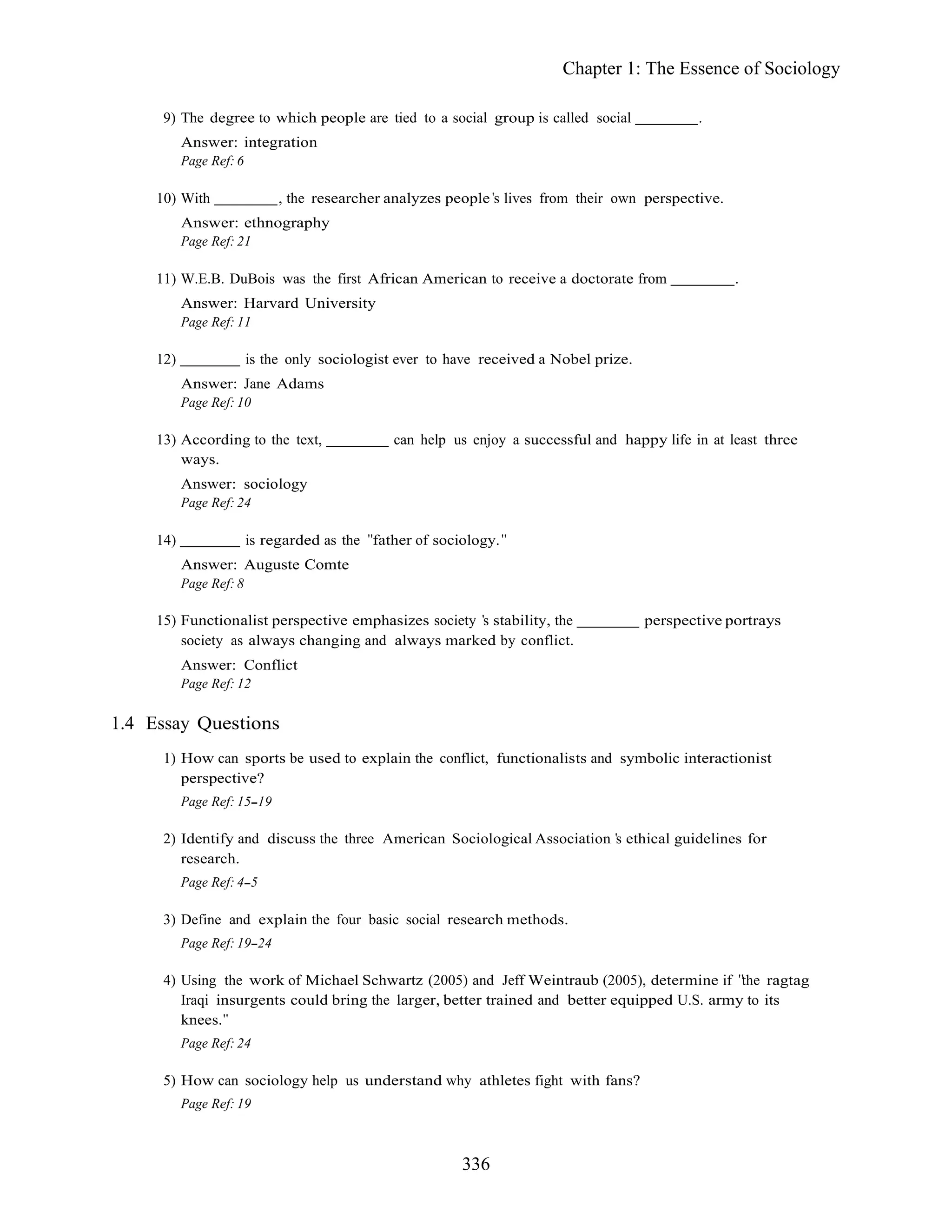 336
Chapter 1: The Essence of Sociology
9) The degree to which people are tied to a social group is called social .
Answer: integration
Page Ref: 6
10) With , the researcher analyzes people s lives from their own perspective.
Answer: ethnography
Page Ref: 21
11) W.E.B. DuBois was the first African American to receive a doctorate from .
Answer: Harvard University
Page Ref: 11
12) is the only sociologist ever to have received a Nobel prize.
Answer: Jane Adams
Page Ref: 10
13) According to the text, can help us enjoy a successful and happy life in at least three
ways.
Answer: sociology
Page Ref: 24
14) is regarded as the father of sociology.
Answer: Auguste Comte
Page Ref: 8
15) Functionalist perspective emphasizes society s stability, the perspective portrays
society as always changing and always marked by conflict.
Answer: Conflict
Page Ref: 12
1.4 Essay Questions
1) How can sports be used to explain the conflict, functionalists and symbolic interactionist
perspective?
Page Ref: 15 19
2) Identify and discuss the three American Sociological Association s ethical guidelines for
research.
Page Ref: 4 5
3) Define and explain the four basic social research methods.
Page Ref: 19 24
4) Using the work of Michael Schwartz (2005) and Jeff Weintraub (2005), determine if the ragtag
Iraqi insurgents could bring the larger, better trained and better equipped U.S. army to its
knees.
Page Ref: 24
5) How can sociology help us understand why athletes fight with fans?
Page Ref: 19
 