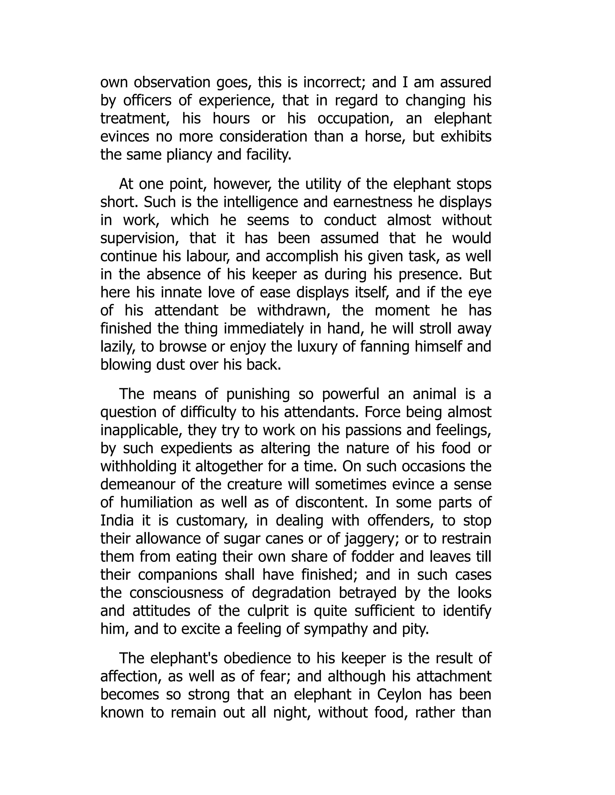 own observation goes, this is incorrect; and I am assured
by officers of experience, that in regard to changing his
treatment, his hours or his occupation, an elephant
evinces no more consideration than a horse, but exhibits
the same pliancy and facility.
At one point, however, the utility of the elephant stops
short. Such is the intelligence and earnestness he displays
in work, which he seems to conduct almost without
supervision, that it has been assumed that he would
continue his labour, and accomplish his given task, as well
in the absence of his keeper as during his presence. But
here his innate love of ease displays itself, and if the eye
of his attendant be withdrawn, the moment he has
finished the thing immediately in hand, he will stroll away
lazily, to browse or enjoy the luxury of fanning himself and
blowing dust over his back.
The means of punishing so powerful an animal is a
question of difficulty to his attendants. Force being almost
inapplicable, they try to work on his passions and feelings,
by such expedients as altering the nature of his food or
withholding it altogether for a time. On such occasions the
demeanour of the creature will sometimes evince a sense
of humiliation as well as of discontent. In some parts of
India it is customary, in dealing with offenders, to stop
their allowance of sugar canes or of jaggery; or to restrain
them from eating their own share of fodder and leaves till
their companions shall have finished; and in such cases
the consciousness of degradation betrayed by the looks
and attitudes of the culprit is quite sufficient to identify
him, and to excite a feeling of sympathy and pity.
The elephant's obedience to his keeper is the result of
affection, as well as of fear; and although his attachment
becomes so strong that an elephant in Ceylon has been
known to remain out all night, without food, rather than
 
