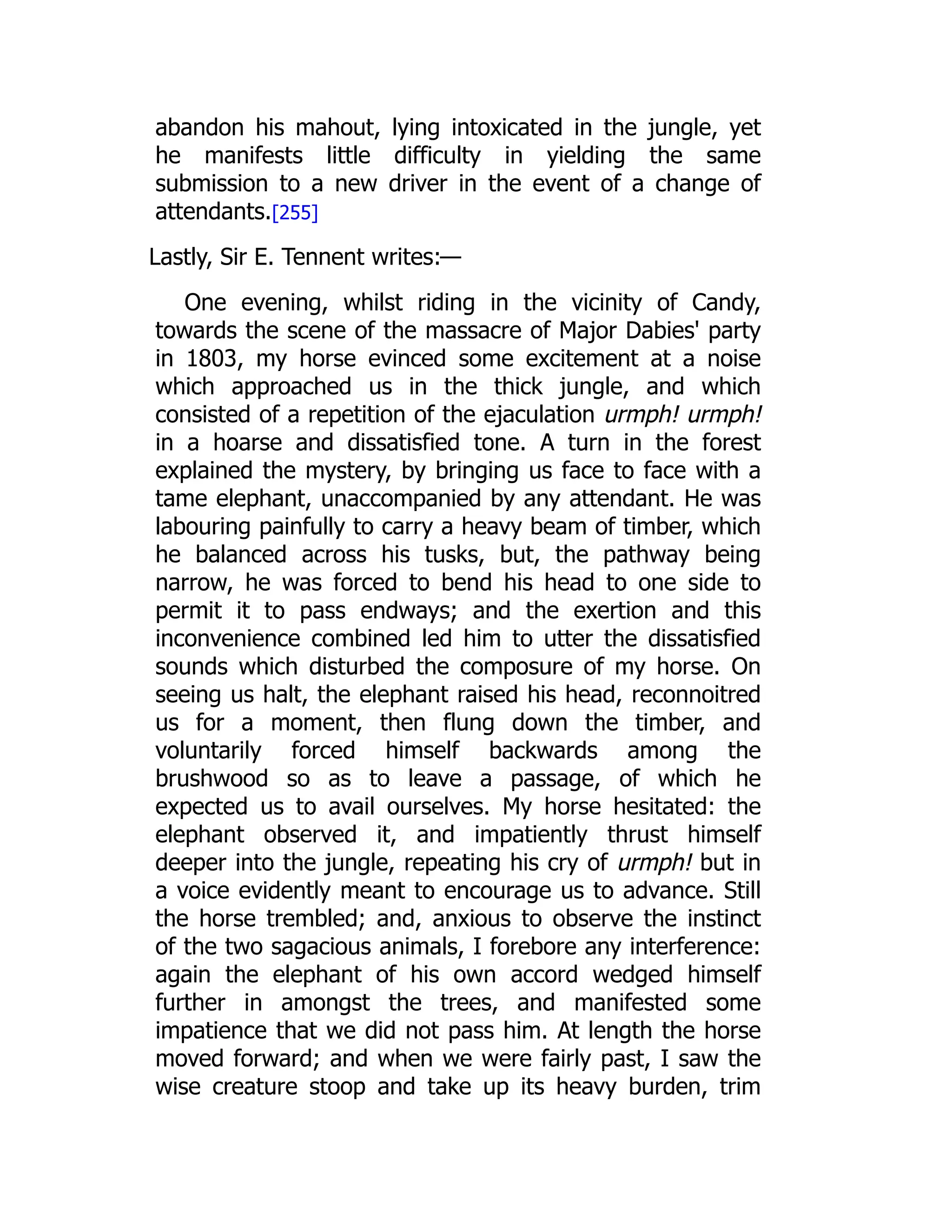 abandon his mahout, lying intoxicated in the jungle, yet
he manifests little difficulty in yielding the same
submission to a new driver in the event of a change of
attendants.[255]
Lastly, Sir E. Tennent writes:—
One evening, whilst riding in the vicinity of Candy,
towards the scene of the massacre of Major Dabies' party
in 1803, my horse evinced some excitement at a noise
which approached us in the thick jungle, and which
consisted of a repetition of the ejaculation urmph! urmph!
in a hoarse and dissatisfied tone. A turn in the forest
explained the mystery, by bringing us face to face with a
tame elephant, unaccompanied by any attendant. He was
labouring painfully to carry a heavy beam of timber, which
he balanced across his tusks, but, the pathway being
narrow, he was forced to bend his head to one side to
permit it to pass endways; and the exertion and this
inconvenience combined led him to utter the dissatisfied
sounds which disturbed the composure of my horse. On
seeing us halt, the elephant raised his head, reconnoitred
us for a moment, then flung down the timber, and
voluntarily forced himself backwards among the
brushwood so as to leave a passage, of which he
expected us to avail ourselves. My horse hesitated: the
elephant observed it, and impatiently thrust himself
deeper into the jungle, repeating his cry of urmph! but in
a voice evidently meant to encourage us to advance. Still
the horse trembled; and, anxious to observe the instinct
of the two sagacious animals, I forebore any interference:
again the elephant of his own accord wedged himself
further in amongst the trees, and manifested some
impatience that we did not pass him. At length the horse
moved forward; and when we were fairly past, I saw the
wise creature stoop and take up its heavy burden, trim
 