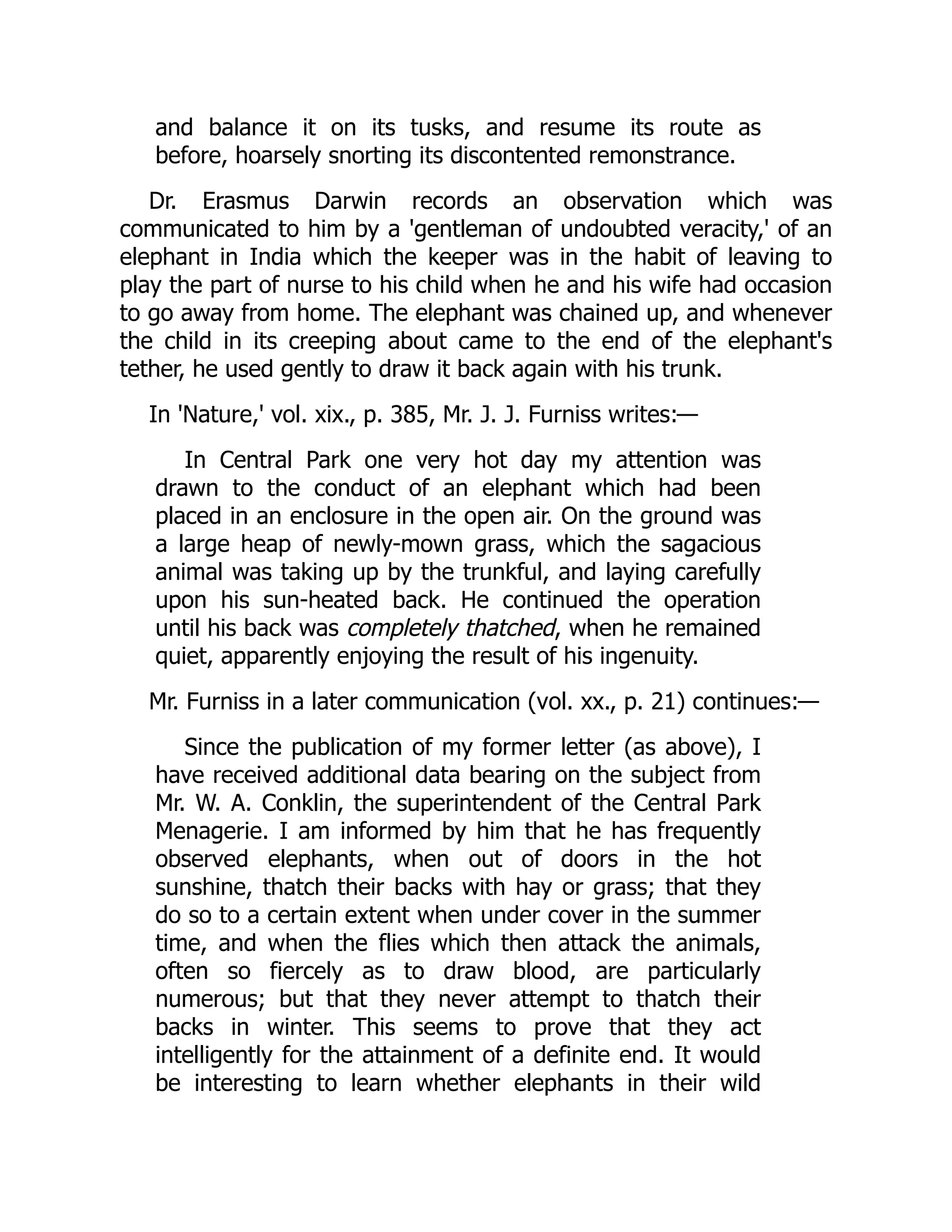 and balance it on its tusks, and resume its route as
before, hoarsely snorting its discontented remonstrance.
Dr. Erasmus Darwin records an observation which was
communicated to him by a 'gentleman of undoubted veracity,' of an
elephant in India which the keeper was in the habit of leaving to
play the part of nurse to his child when he and his wife had occasion
to go away from home. The elephant was chained up, and whenever
the child in its creeping about came to the end of the elephant's
tether, he used gently to draw it back again with his trunk.
In 'Nature,' vol. xix., p. 385, Mr. J. J. Furniss writes:—
In Central Park one very hot day my attention was
drawn to the conduct of an elephant which had been
placed in an enclosure in the open air. On the ground was
a large heap of newly-mown grass, which the sagacious
animal was taking up by the trunkful, and laying carefully
upon his sun-heated back. He continued the operation
until his back was completely thatched, when he remained
quiet, apparently enjoying the result of his ingenuity.
Mr. Furniss in a later communication (vol. xx., p. 21) continues:—
Since the publication of my former letter (as above), I
have received additional data bearing on the subject from
Mr. W. A. Conklin, the superintendent of the Central Park
Menagerie. I am informed by him that he has frequently
observed elephants, when out of doors in the hot
sunshine, thatch their backs with hay or grass; that they
do so to a certain extent when under cover in the summer
time, and when the flies which then attack the animals,
often so fiercely as to draw blood, are particularly
numerous; but that they never attempt to thatch their
backs in winter. This seems to prove that they act
intelligently for the attainment of a definite end. It would
be interesting to learn whether elephants in their wild
 