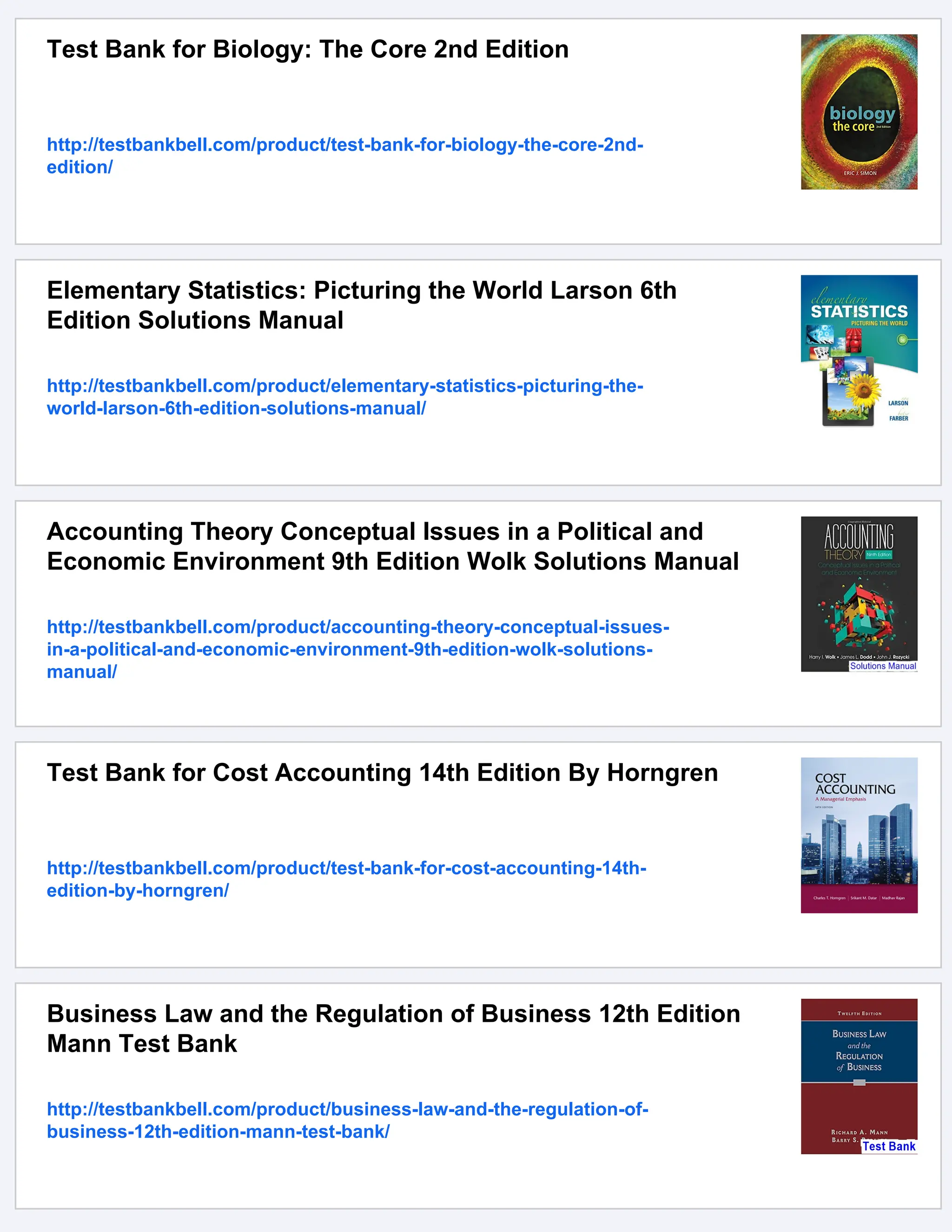 Test Bank for Biology: The Core 2nd Edition
http://testbankbell.com/product/test-bank-for-biology-the-core-2nd-
edition/
Elementary Statistics: Picturing the World Larson 6th
Edition Solutions Manual
http://testbankbell.com/product/elementary-statistics-picturing-the-
world-larson-6th-edition-solutions-manual/
Accounting Theory Conceptual Issues in a Political and
Economic Environment 9th Edition Wolk Solutions Manual
http://testbankbell.com/product/accounting-theory-conceptual-issues-
in-a-political-and-economic-environment-9th-edition-wolk-solutions-
manual/
Test Bank for Cost Accounting 14th Edition By Horngren
http://testbankbell.com/product/test-bank-for-cost-accounting-14th-
edition-by-horngren/
Business Law and the Regulation of Business 12th Edition
Mann Test Bank
http://testbankbell.com/product/business-law-and-the-regulation-of-
business-12th-edition-mann-test-bank/
 